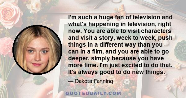 I'm such a huge fan of television and what's happening in television, right now. You are able to visit characters and visit a story, week to week, push things in a different way than you can in a film, and you are able