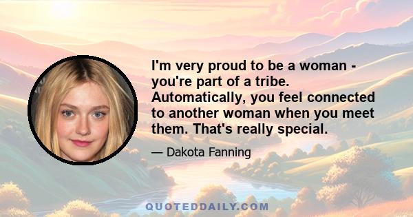 I'm very proud to be a woman - you're part of a tribe. Automatically, you feel connected to another woman when you meet them. That's really special.