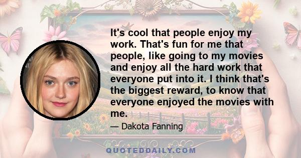 It's cool that people enjoy my work. That's fun for me that people, like going to my movies and enjoy all the hard work that everyone put into it. I think that's the biggest reward, to know that everyone enjoyed the