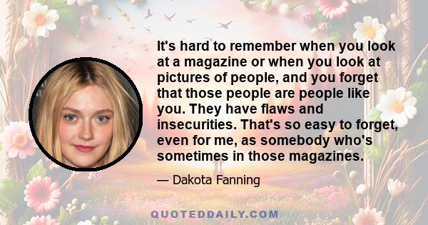 It's hard to remember when you look at a magazine or when you look at pictures of people, and you forget that those people are people like you. They have flaws and insecurities. That's so easy to forget, even for me, as 