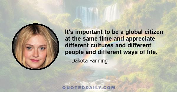 It's important to be a global citizen at the same time and appreciate different cultures and different people and different ways of life.