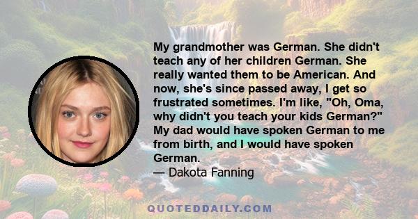 My grandmother was German. She didn't teach any of her children German. She really wanted them to be American. And now, she's since passed away, I get so frustrated sometimes. I'm like, Oh, Oma, why didn't you teach