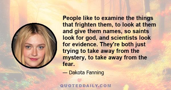 People like to examine the things that frighten them, to look at them and give them names, so saints look for god, and scientists look for evidence. They're both just trying to take away from the mystery, to take away