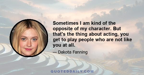 Sometimes I am kind of the opposite of my character. But that's the thing about acting, you get to play people who are not like you at all.