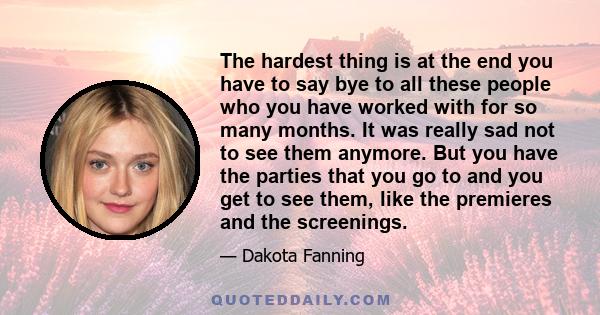 The hardest thing is at the end you have to say bye to all these people who you have worked with for so many months. It was really sad not to see them anymore. But you have the parties that you go to and you get to see