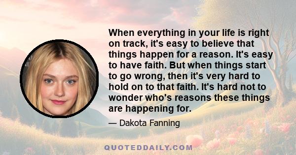 When everything in your life is right on track, it's easy to believe that things happen for a reason. It's easy to have faith. But when things start to go wrong, then it's very hard to hold on to that faith. It's hard