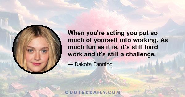 When you're acting you put so much of yourself into working. As much fun as it is, it's still hard work and it's still a challenge.