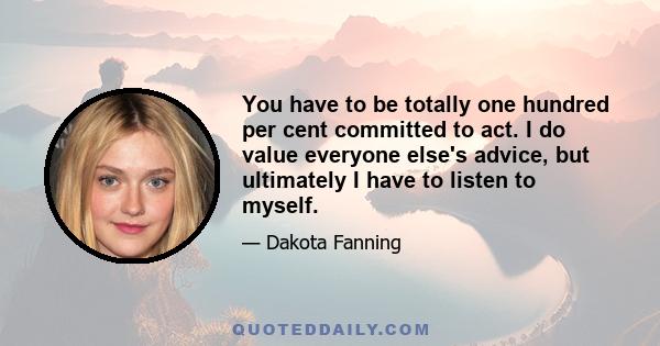 You have to be totally one hundred per cent committed to act. I do value everyone else's advice, but ultimately I have to listen to myself.