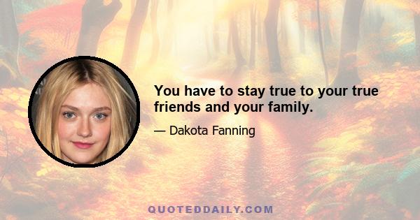 You have to stay true to your true friends and your family.