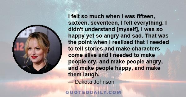 I felt so much when I was fifteen, sixteen, seventeen, I felt everything. I didn't understand [myself], I was so happy yet so angry and sad. That was the point when I realized that I needed to tell stories and make