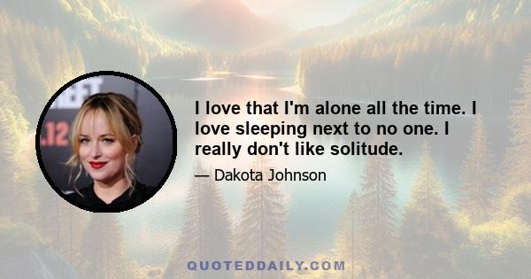 I love that I'm alone all the time. I love sleeping next to no one. I really don't like solitude.