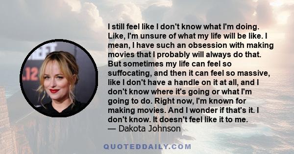 I still feel like I don't know what I'm doing. Like, I'm unsure of what my life will be like. I mean, I have such an obsession with making movies that I probably will always do that. But sometimes my life can feel so