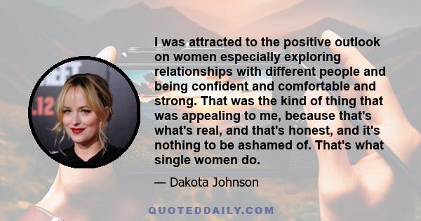 I was attracted to the positive outlook on women especially exploring relationships with different people and being confident and comfortable and strong. That was the kind of thing that was appealing to me, because