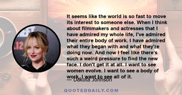 It seems like the world is so fast to move its interest to someone else. When I think about filmmakers and actresses that I have admired my whole life, I've admired their entire body of work. I have admired what they