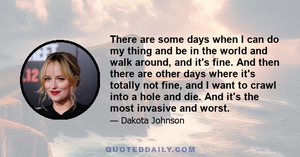 There are some days when I can do my thing and be in the world and walk around, and it's fine. And then there are other days where it's totally not fine, and I want to crawl into a hole and die. And it's the most