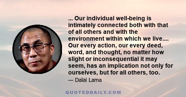 ... Our individual well-being is intimately connected both with that of all others and with the environment within which we live.... Our every action, our every deed, word, and thought, no matter how slight or