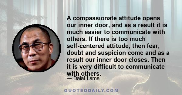 A compassionate attitude opens our inner door, and as a result it is much easier to communicate with others. If there is too much self-centered attitude, then fear, doubt and suspicion come and as a result our inner