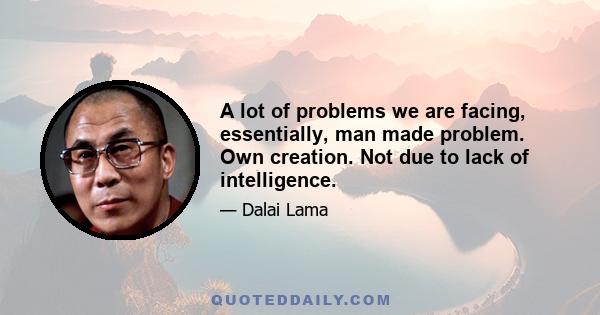 A lot of problems we are facing, essentially, man made problem. Own creation. Not due to lack of intelligence.