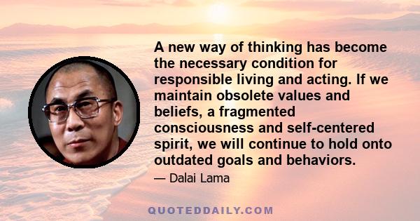 A new way of thinking has become the necessary condition for responsible living and acting. If we maintain obsolete values and beliefs, a fragmented consciousness and self-centered spirit, we will continue to hold onto