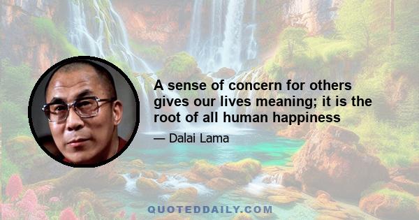 A sense of concern for others gives our lives meaning; it is the root of all human happiness