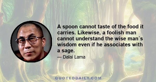 A spoon cannot taste of the food it carries. Likewise, a foolish man cannot understand the wise man´s wisdom even if he associates with a sage.