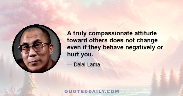 A truly compassionate attitude toward others does not change even if they behave negatively or hurt you.