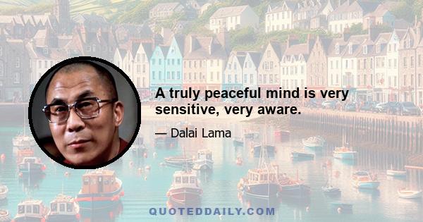 A truly peaceful mind is very sensitive, very aware.