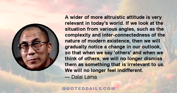 A wider of more altruistic attitude is very relevant in today's world. If we look at the situation from various angles, such as the complexity and inter-connectedness of the nature of modern existence, then we will