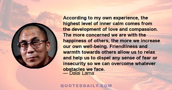 According to my own experience, the highest level of inner calm comes from the development of love and compassion. The more concerned we are with the happiness of others, the more we increase our own well-being.