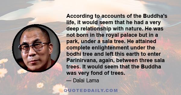 According to accounts of the Buddha's life, it would seem that he had a very deep relationship with nature. He was not born in the royal palace but in a park, under a sala tree. He attained complete enlightenment under