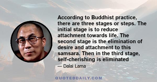 According to Buddhist practice, there are three stages or steps. The initial stage is to reduce attachment towards life. The second stage is the elimination of desire and attachment to this samsara. Then in the third