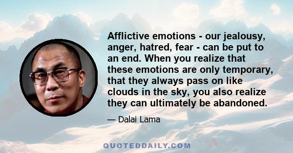 Afflictive emotions - our jealousy, anger, hatred, fear - can be put to an end. When you realize that these emotions are only temporary, that they always pass on like clouds in the sky, you also realize they can