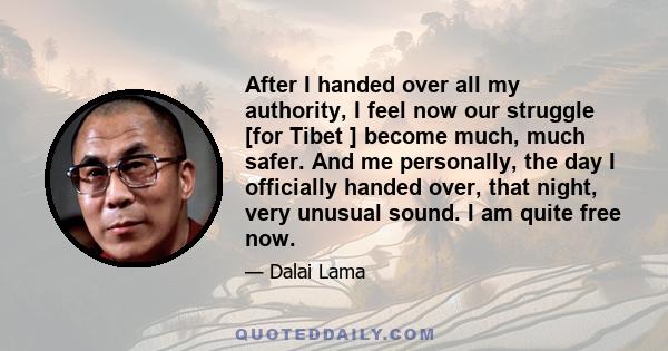 After I handed over all my authority, I feel now our struggle [for Tibet ] become much, much safer. And me personally, the day I officially handed over, that night, very unusual sound. I am quite free now.