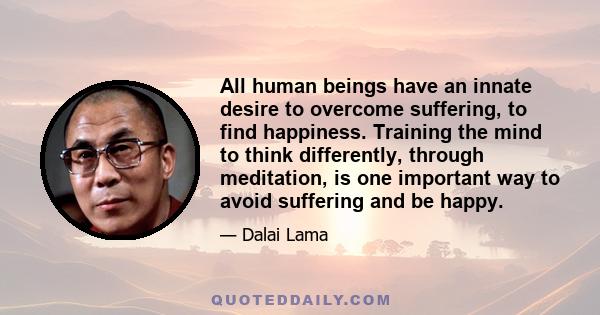 All human beings have an innate desire to overcome suffering, to find happiness. Training the mind to think differently, through meditation, is one important way to avoid suffering and be happy.