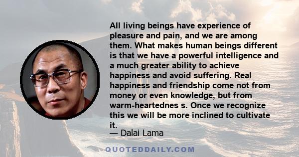 All living beings have experience of pleasure and pain, and we are among them. What makes human beings different is that we have a powerful intelligence and a much greater ability to achieve happiness and avoid