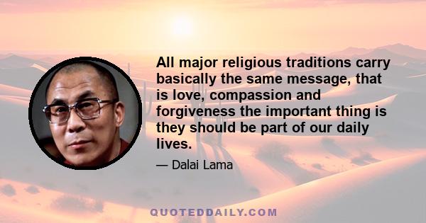 All major religious traditions carry basically the same message, that is love, compassion and forgiveness the important thing is they should be part of our daily lives.