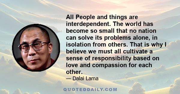 All People and things are interdependent. The world has become so small that no nation can solve its problems alone, in isolation from others. That is why I believe we must all cultivate a sense of responsibility based