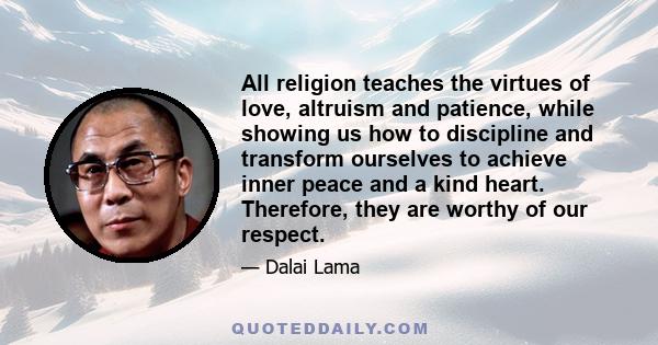 All religion teaches the virtues of love, altruism and patience, while showing us how to discipline and transform ourselves to achieve inner peace and a kind heart. Therefore, they are worthy of our respect.