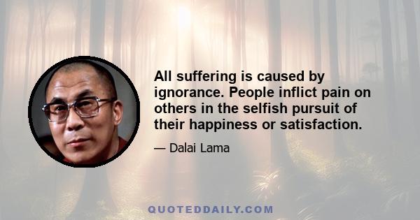 All suffering is caused by ignorance. People inflict pain on others in the selfish pursuit of their happiness or satisfaction.