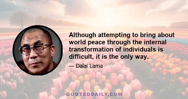 Although attempting to bring about world peace through the internal transformation of individuals is difficult, it is the only way.