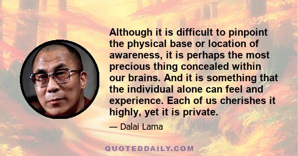 Although it is difficult to pinpoint the physical base or location of awareness, it is perhaps the most precious thing concealed within our brains. And it is something that the individual alone can feel and experience.