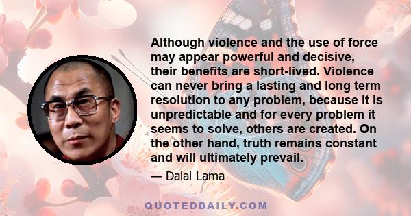 Although violence and the use of force may appear powerful and decisive, their benefits are short-lived. Violence can never bring a lasting and long term resolution to any problem, because it is unpredictable and for