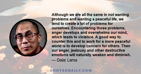 Although we are all the same in not wanting problems and wanting a peaceful life, we tend to create a lot of problems for ourselves. Encountering those problems, anger develops and overwhelms our mind, which leads to