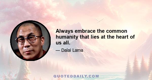 Always embrace the common humanity that lies at the heart of us all.