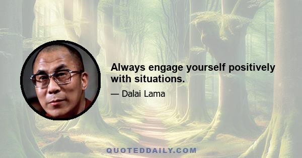 Always engage yourself positively with situations.