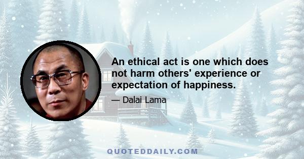 An ethical act is one which does not harm others' experience or expectation of happiness.