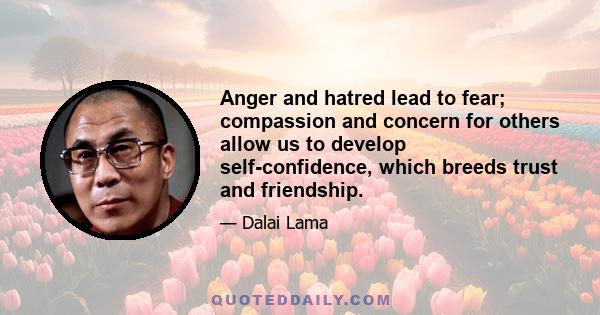 Anger and hatred lead to fear; compassion and concern for others allow us to develop self-confidence, which breeds trust and friendship.