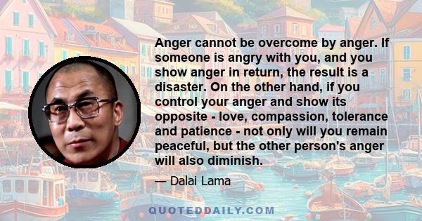 Anger cannot be overcome by anger. If someone is angry with you, and you show anger in return, the result is a disaster. On the other hand, if you control your anger and show its opposite - love, compassion, tolerance