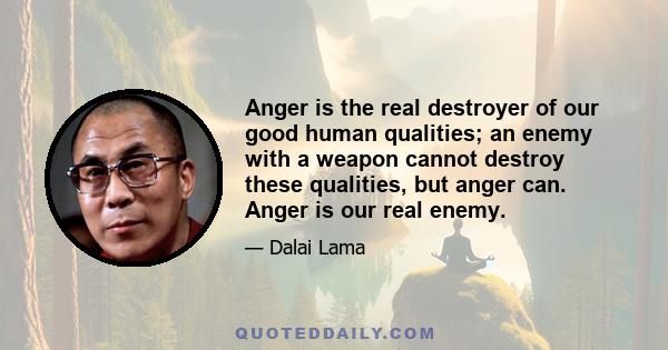 Anger is the real destroyer of our good human qualities; an enemy with a weapon cannot destroy these qualities, but anger can. Anger is our real enemy.