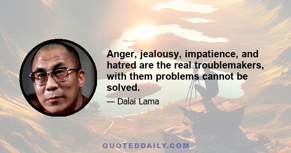 Anger, jealousy, impatience, and hatred are the real troublemakers, with them problems cannot be solved.